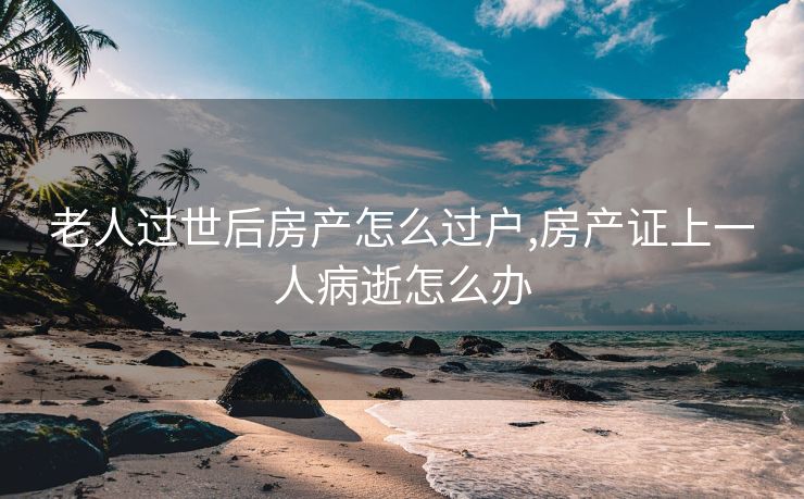 老人过世后房产怎么过户,房产证上一人病逝怎么办