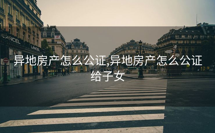 异地房产怎么公证,异地房产怎么公证给子女
