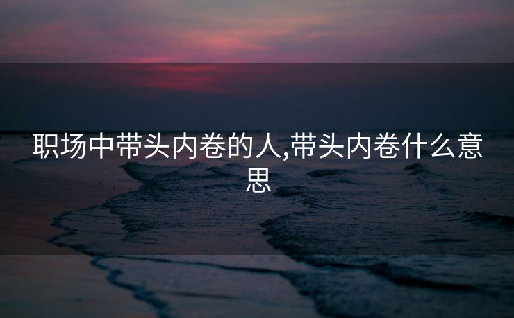职场中带头内卷的人,带头内卷什么意思