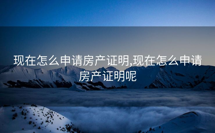 现在怎么申请房产证明,现在怎么申请房产证明呢 现在怎么申请房产证明,现在怎么申请房产证明呢
