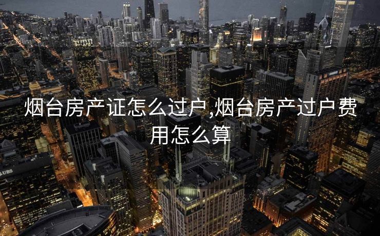 烟台房产证怎么过户,烟台房产过户费用怎么算