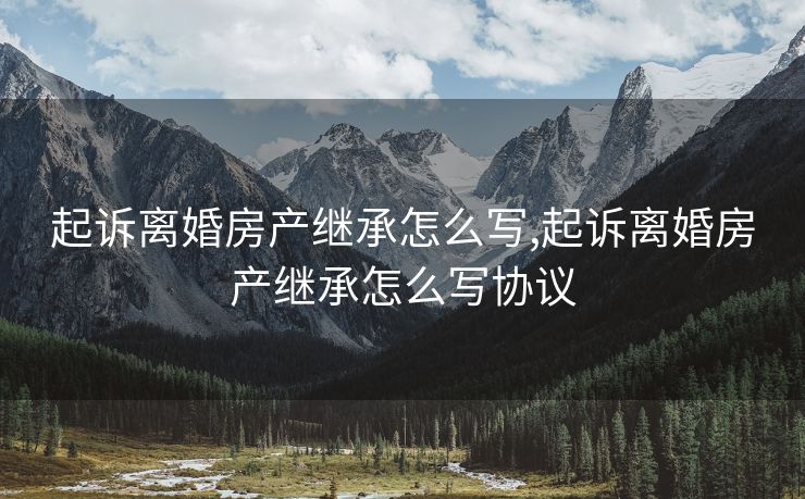 起诉离婚房产继承怎么写,起诉离婚房产继承怎么写协议
