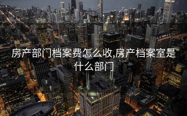 房产部门档案费怎么收,房产档案室是什么部门