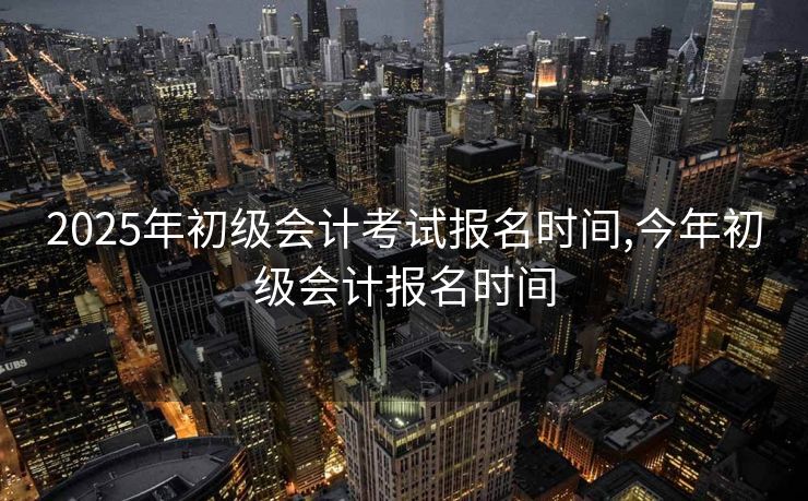 2025年初级会计考试报名时间,今年初级会计报名时间