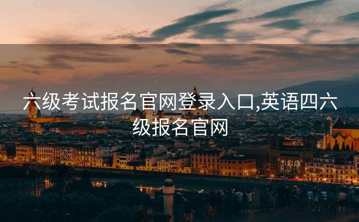 六级考试报名官网登录入口,英语四六级报名官网