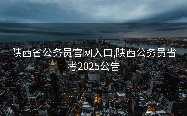 陕西省公务员官网入口,陕西公务员省考2025公告