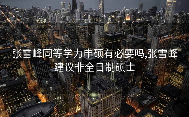 张雪峰同等学力申硕有必要吗,张雪峰建议非全日制硕士
