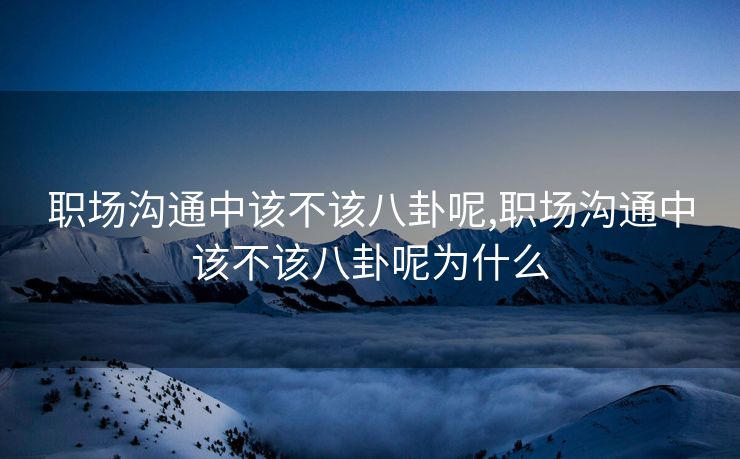 职场沟通中该不该八卦呢,职场沟通中该不该八卦呢为什么