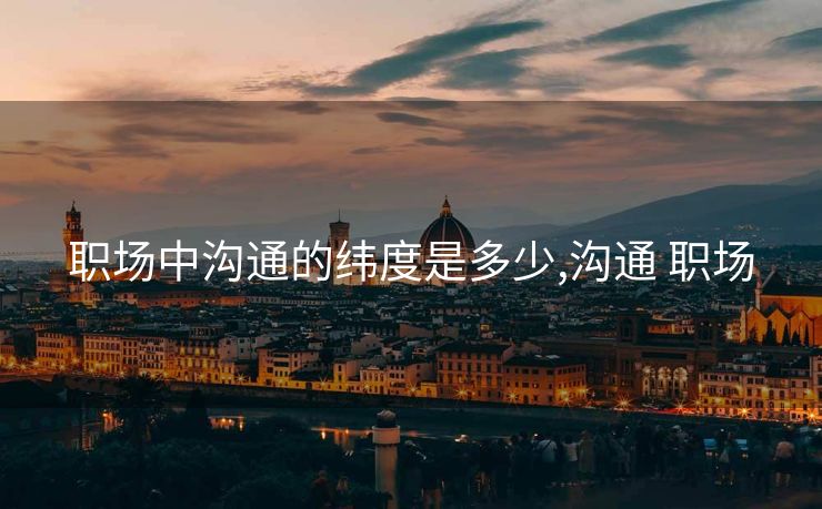 职场中沟通的纬度是多少,沟通 职场