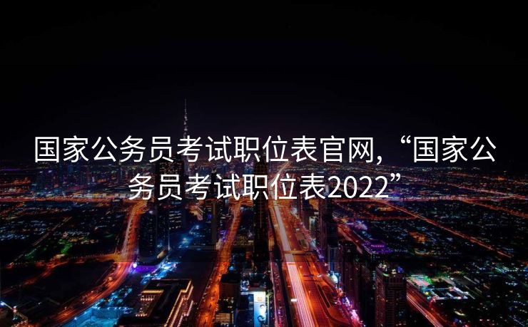 国家公务员考试职位表官网,“国家公务员考试职位表2022”