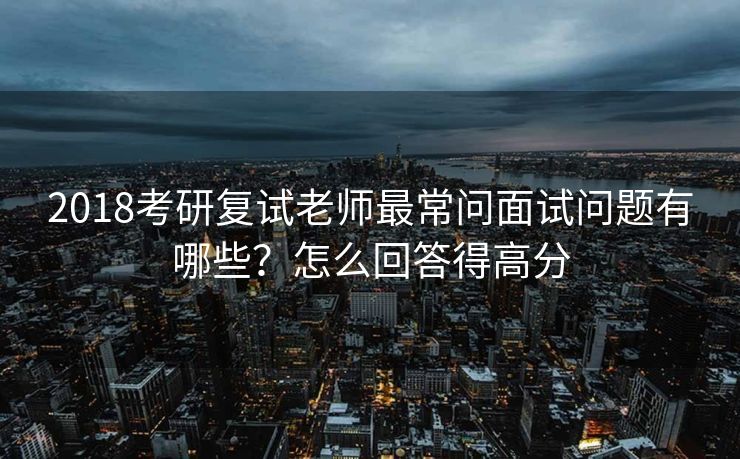 2018考研复试老师最常问面试问题有哪些？怎么回答得高分
