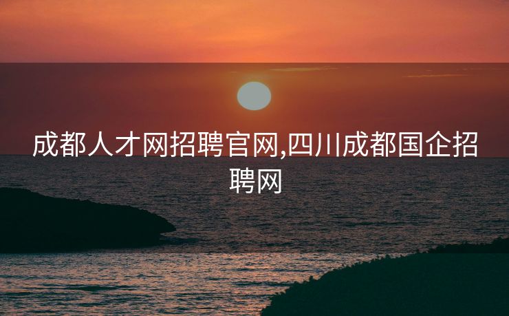 成都人才网招聘官网,四川成都国企招聘网