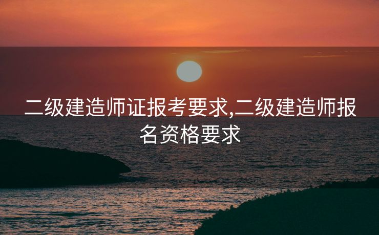 二级建造师证报考要求,二级建造师报名资格要求