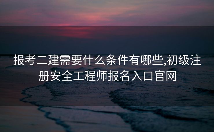 报考二建需要什么条件有哪些,初级注册安全工程师报名入口官网