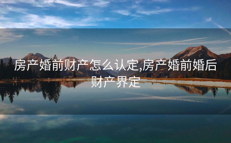 房产婚前财产怎么认定,房产婚前婚后财产界定
