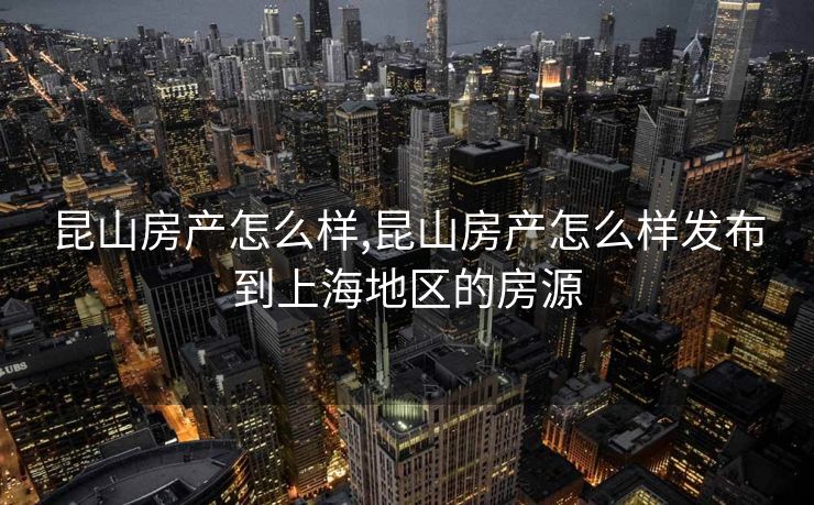 昆山房产怎么样,昆山房产怎么样发布到上海地区的房源