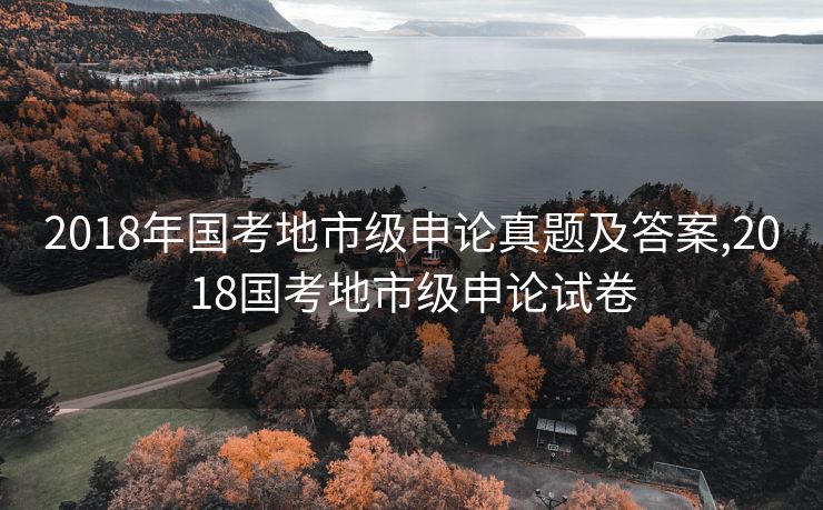 2018年国考地市级申论真题及答案,2018国考地市级申论试卷