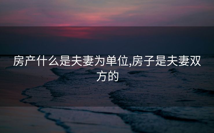 房产什么是夫妻为单位,房子是夫妻双方的