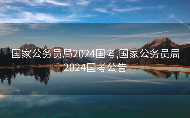 国家公务员局2024国考,国家公务员局2024国考公告