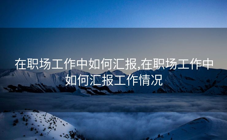在职场工作中如何汇报,在职场工作中如何汇报工作情况