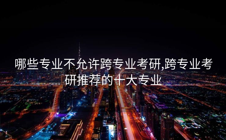 哪些专业不允许跨专业考研,跨专业考研推荐的十大专业