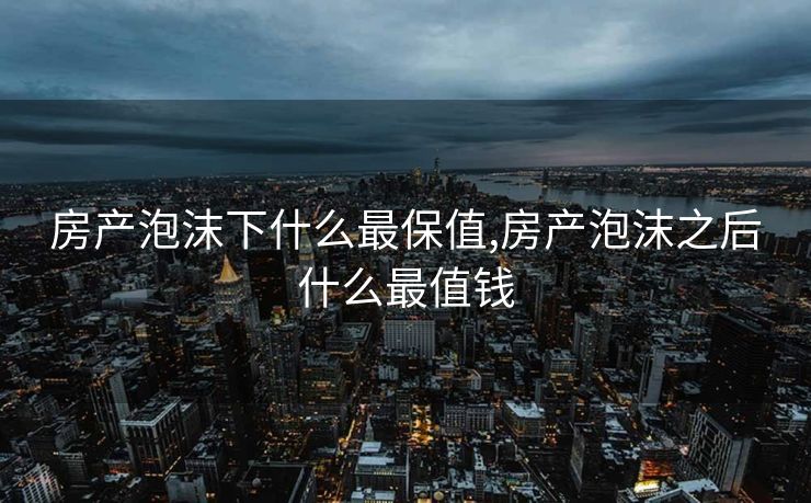 房产泡沫下什么最保值,房产泡沫之后什么最值钱