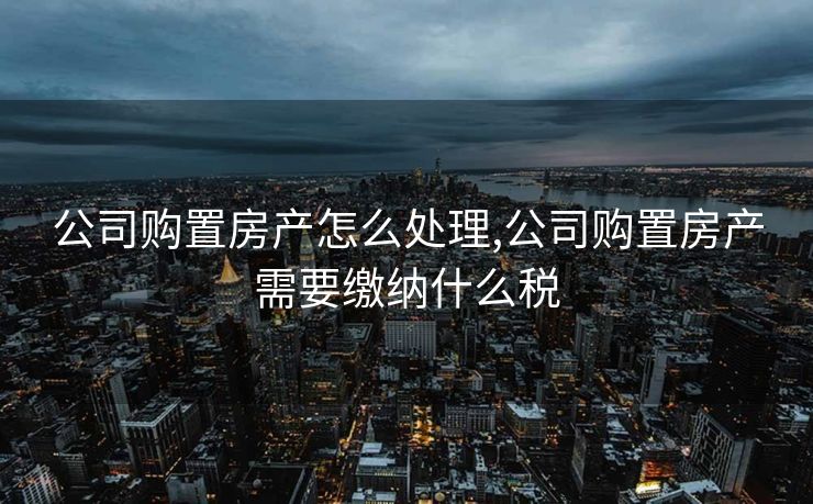 公司购置房产怎么处理,公司购置房产需要缴纳什么税