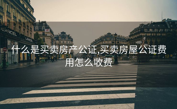 什么是买卖房产公证,买卖房屋公证费用怎么收费
