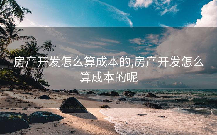 房产开发怎么算成本的,房产开发怎么算成本的呢