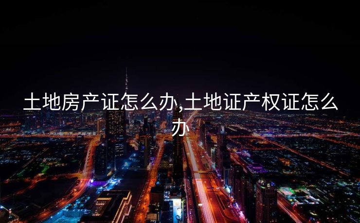 土地房产证怎么办,土地证产权证怎么办