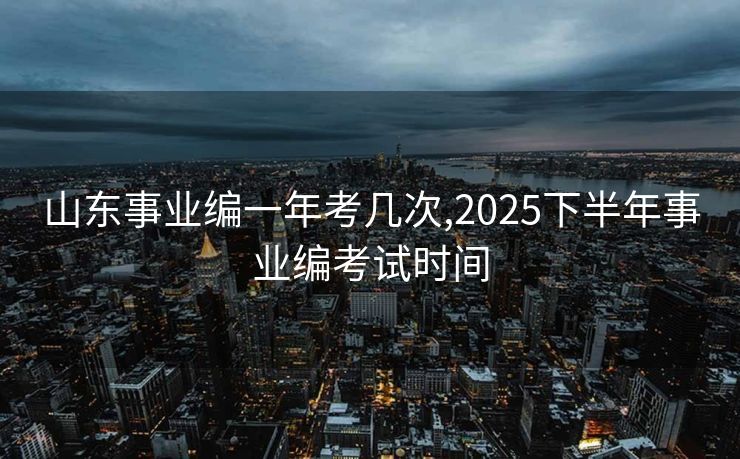山东事业编一年考几次,2025下半年事业编考试时间