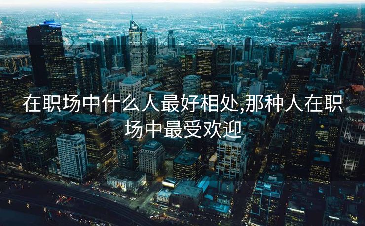 在职场中什么人最好相处,那种人在职场中最受欢迎