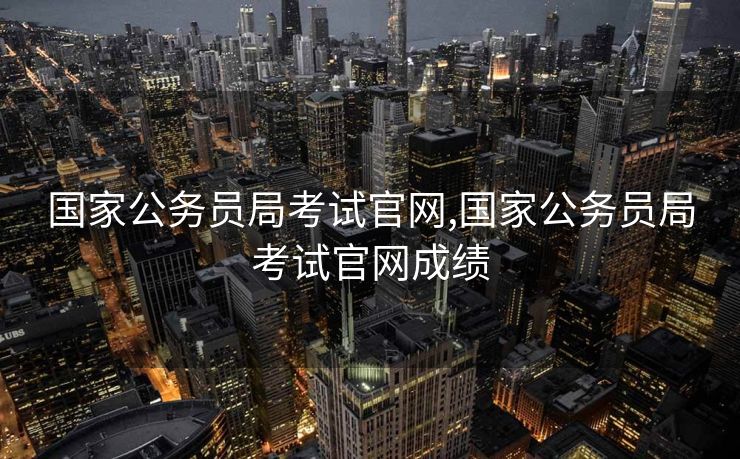 国家公务员局考试官网,国家公务员局考试官网成绩