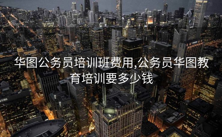 华图公务员培训班费用,公务员华图教育培训要多少钱