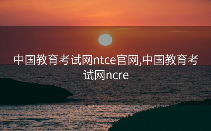 中国教育考试网ntce官网,中国教育考试网ncre