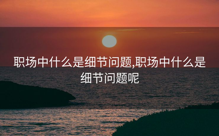 职场中什么是细节问题,职场中什么是细节问题呢