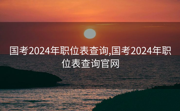 国考2024年职位表查询,国考2024年职位表查询官网