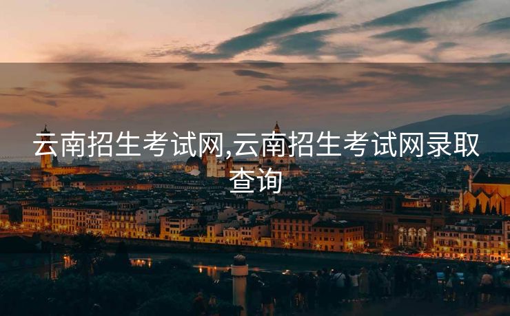 云南招生考试网,云南招生考试网录取查询