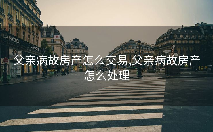 父亲病故房产怎么交易,父亲病故房产怎么处理