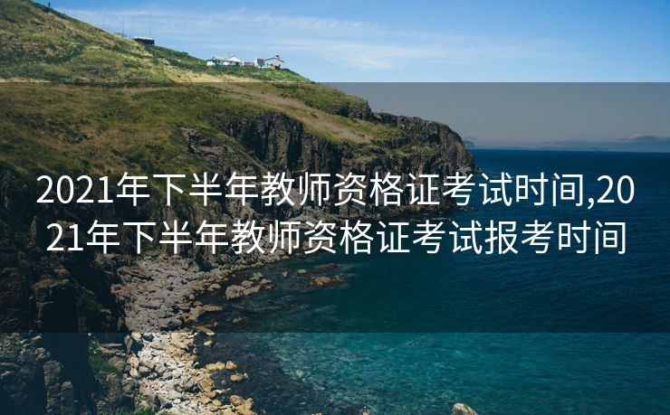 2021年下半年教师资格证考试时间,2021年下半年教师资格证考试报考时间
