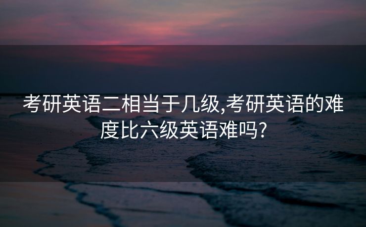 考研英语二相当于几级,考研英语的难度比六级英语难吗?