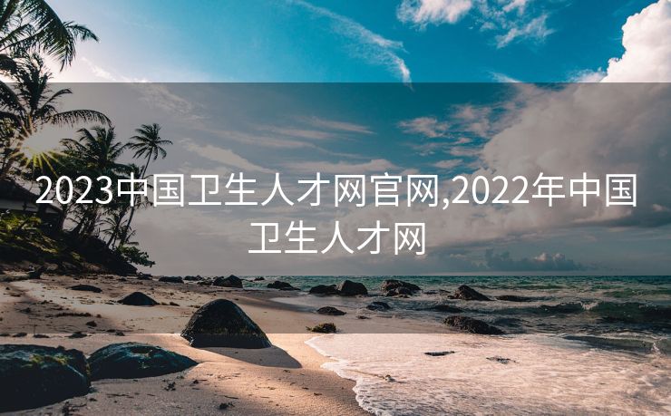 2023中国卫生人才网官网,2022年中国卫生人才网