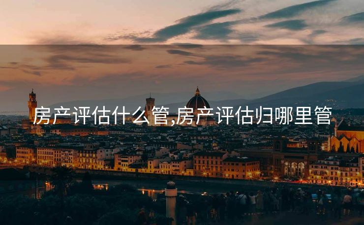房产评估什么管,房产评估归哪里管