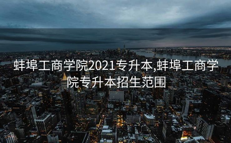 蚌埠工商学院2021专升本,蚌埠工商学院专升本招生范围