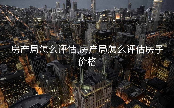 房产局怎么评估,房产局怎么评估房子价格