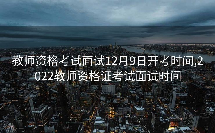 教师资格考试面试12月9日开考时间,2022教师资格证考试面试时间