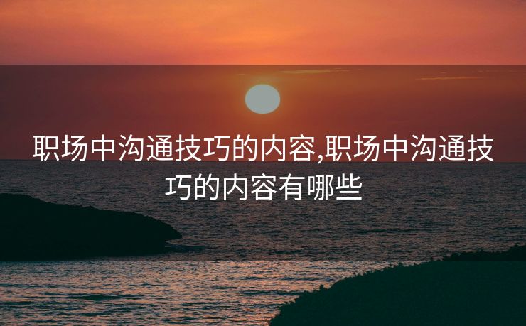 职场中沟通技巧的内容,职场中沟通技巧的内容有哪些