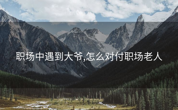 职场中遇到大爷,怎么对付职场老人