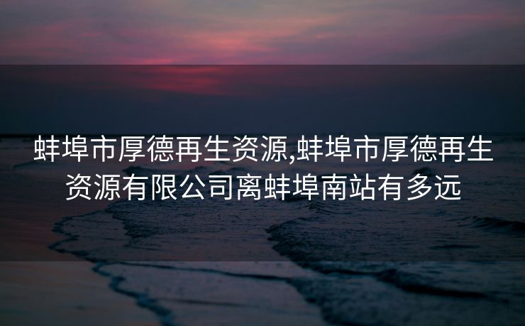 蚌埠市厚德再生资源,蚌埠市厚德再生资源有限公司离蚌埠南站有多远