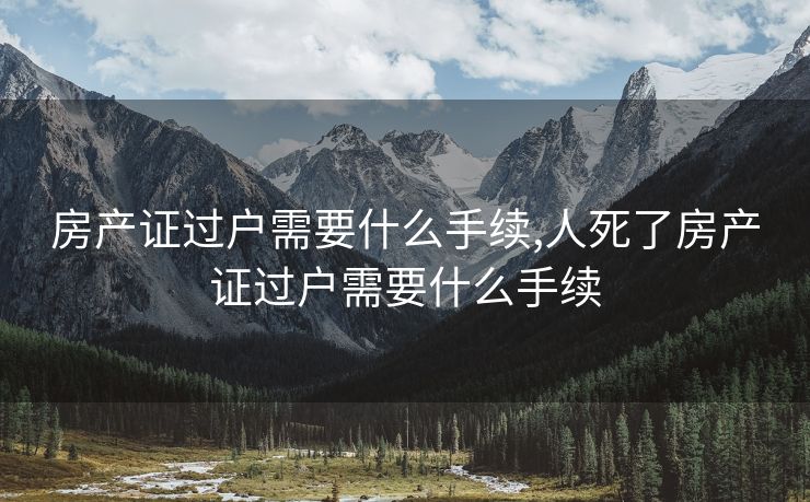 房产证过户需要什么手续,人死了房产证过户需要什么手续